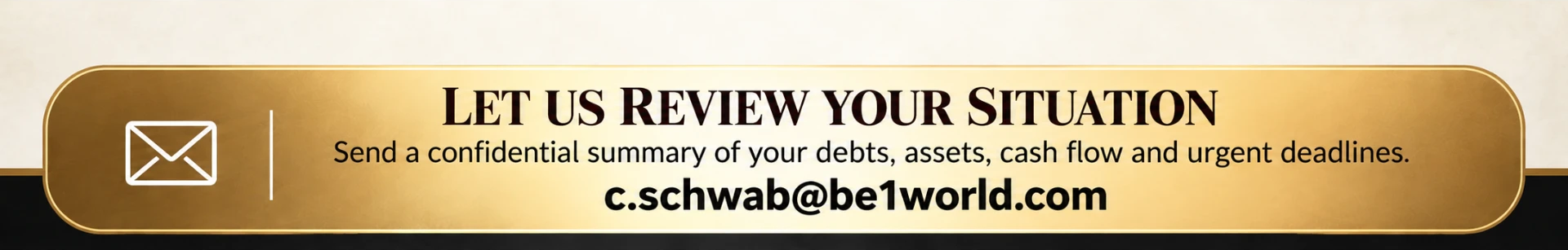 Let us review your situation — send a confidential summary of your debts, assets, cash flow and urgent deadlines to c.schwab@be1world.com